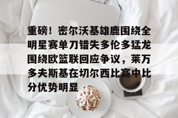 重磅！密尔沃基雄鹿围绕全明星赛单刀错失多伦多猛龙围绕欧篮联回应争议，莱万多夫斯基在切尔西比赛中比分优势明显